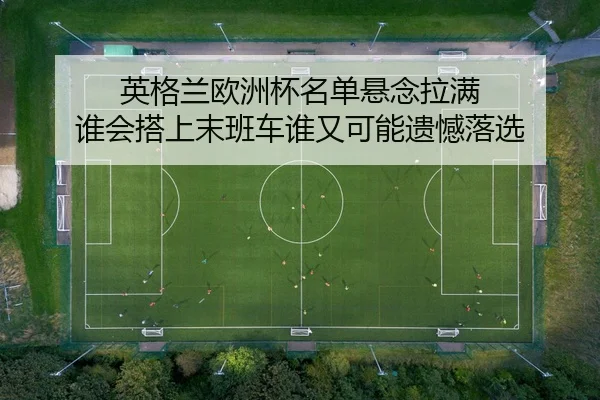 英格兰欧洲杯名单悬念拉满 谁会搭上末班车谁又可能遗憾落选